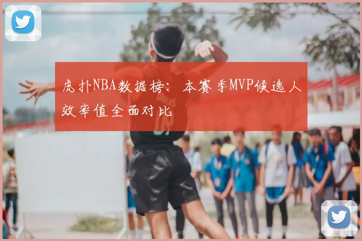 虎扑NBA数据榜：本赛季MVP候选人效率值全面对比