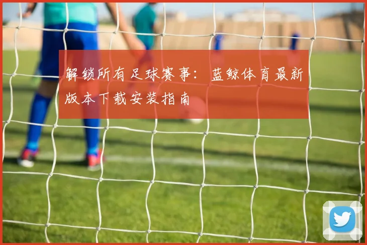 解锁所有足球赛事：蓝鲸体育最新版本下载安装指南