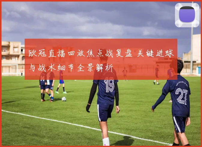 欧冠直播回放焦点战复盘 关键进球与战术细节全景解析