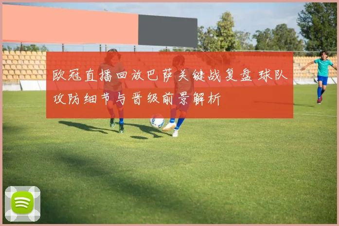 欧冠直播回放巴萨关键战复盘 球队攻防细节与晋级前景解析