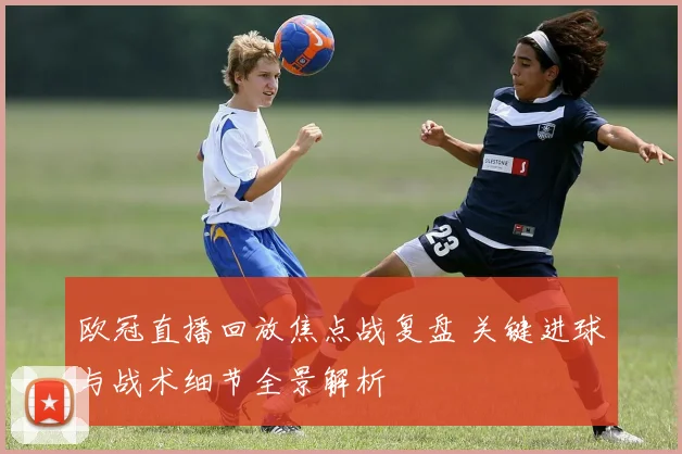 欧冠直播回放焦点战复盘 关键进球与战术细节全景解析