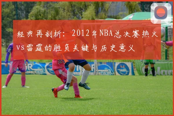 经典再剖析：2012年NBA总决赛热火vs雷霆的胜负关键与历史意义
